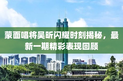 蒙面唱將吳昕閃耀時(shí)刻揭秘，最新一期精彩表現回顧