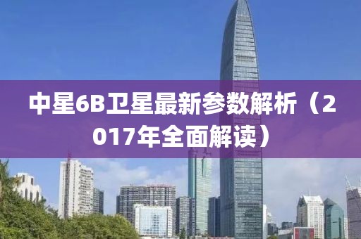 中星6B衛星最新參數解析（2017年全面解讀）