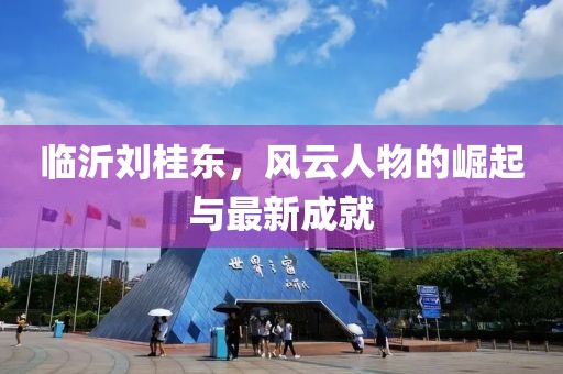 臨沂劉桂東，風(fēng)云人物的崛起與最新成就