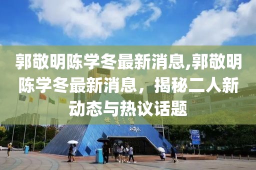 郭敬明陳學(xué)冬最新消息,郭敬明陳學(xué)冬最新消息，揭秘二人新動(dòng)態(tài)與熱議話(huà)題