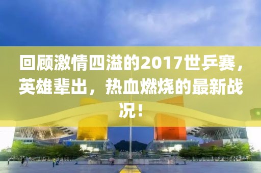 回顧激情四溢的2017世乒賽，英雄輩出，熱血燃燒的最新戰況！