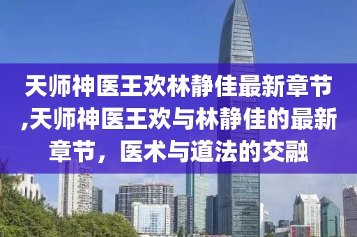 天師神醫王歡林靜佳最新章節,天師神醫王歡與林靜佳的最新章節，醫術(shù)與道法的交融