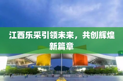 江西樂(lè )采引領(lǐng)未來(lái)，共創(chuàng  )輝煌新篇章