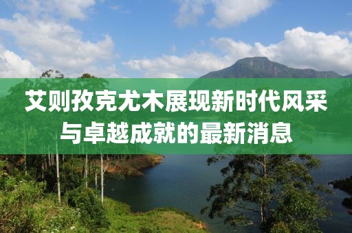 艾則孜克尤木展現新時(shí)代風(fēng)采與卓越成就的最新消息