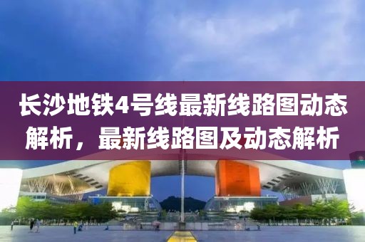 長(cháng)沙地鐵4號線(xiàn)最新線(xiàn)路圖動(dòng)態(tài)解析，最新線(xiàn)路圖及動(dòng)態(tài)解析