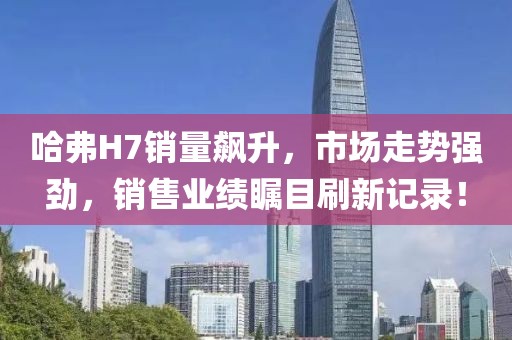 哈弗H7銷(xiāo)量飆升，市場(chǎng)走勢強勁，銷(xiāo)售業(yè)績(jì)矚目刷新記錄！