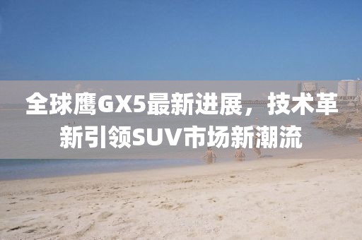 全球鷹GX5最新進(jìn)展，技術(shù)革新引領(lǐng)SUV市場(chǎng)新潮流