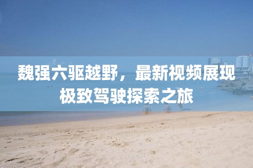 魏強六驅越野，最新視頻展現極致駕駛探索之旅