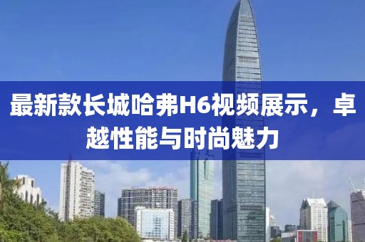 最新款長(cháng)城哈弗H6視頻展示，卓越性能與時(shí)尚魅力