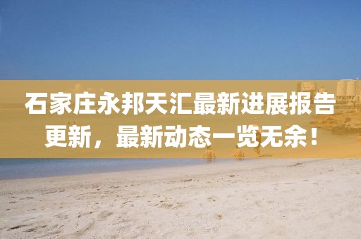 石家莊永邦天匯最新進(jìn)展報告更新，最新動(dòng)態(tài)一覽無(wú)余！