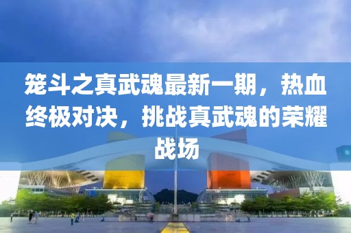 籠斗之真武魂最新一期，熱血終極對決，挑戰真武魂的榮耀戰場(chǎng)