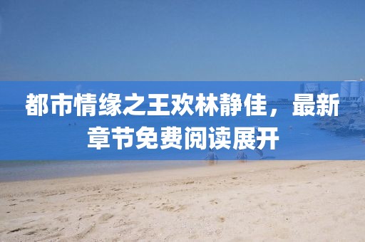 都市情緣之王歡林靜佳，最新章節免費閱讀展開(kāi)