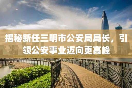 揭秘新任三明市公安局局長(cháng)，引領(lǐng)公安事業(yè)邁向更高峰