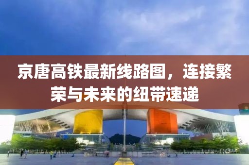 京唐高鐵最新線(xiàn)路圖，連接繁榮與未來(lái)的紐帶速遞