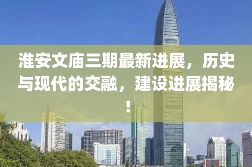 淮安文廟三期最新進(jìn)展，歷史與現代的交融，建設進(jìn)展揭秘！