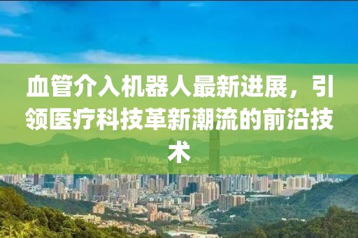 血管介入機器人最新進(jìn)展，引領(lǐng)醫療科技革新潮流的前沿技術(shù)