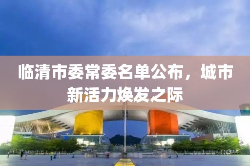 臨清市委常委名單公布，城市新活力煥發(fā)之際