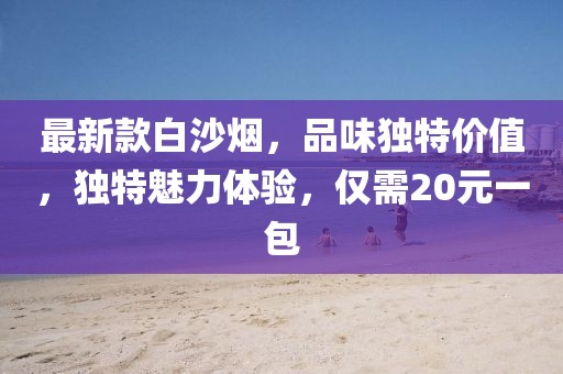 最新款白沙煙，品味獨特價(jià)值，獨特魅力體驗，僅需20元一包