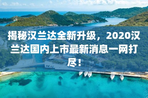 揭秘漢蘭達全新升級，2020漢蘭達國內上市最新消息一網(wǎng)打盡！