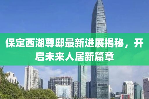 保定西湖尊邸最新進(jìn)展揭秘，開(kāi)啟未來(lái)人居新篇章
