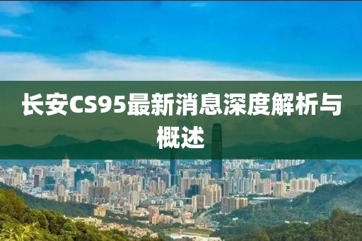 長(cháng)安CS95最新消息深度解析與概述