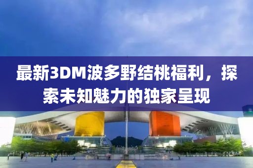 最新3DM波多野結桃福利，探索未知魅力的獨家呈現