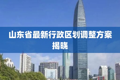 山東省最新行政區劃調整方案揭曉