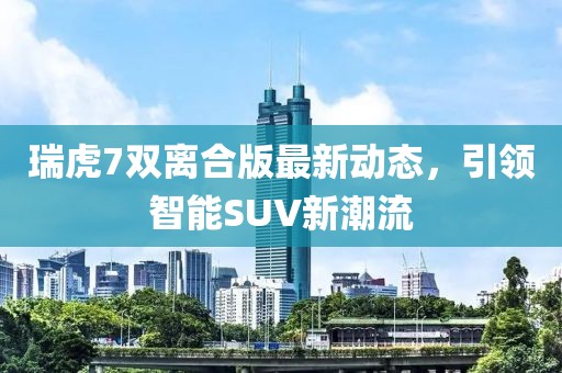 瑞虎7雙離合版最新動(dòng)態(tài)，引領(lǐng)智能SUV新潮流
