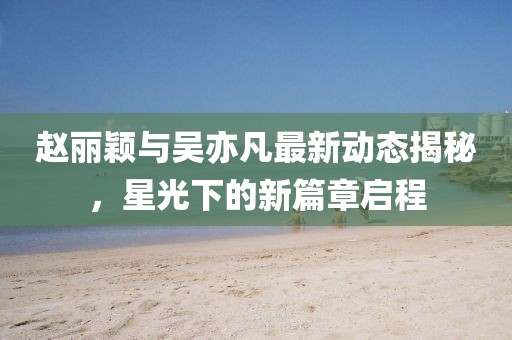 趙麗穎與吳亦凡最新動(dòng)態(tài)揭秘，星光下的新篇章啟程