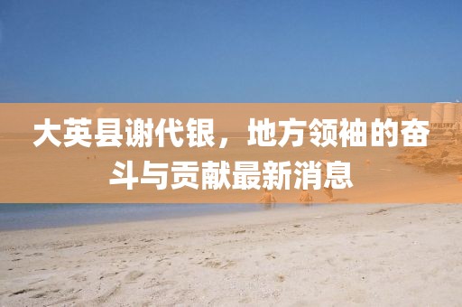 大英縣謝代銀，地方領(lǐng)袖的奮斗與貢獻最新消息
