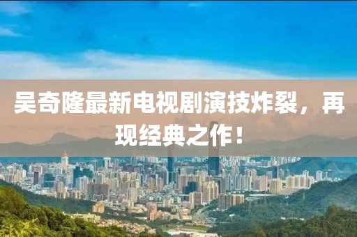 吳奇隆最新電視劇演技炸裂，再現經(jīng)典之作！