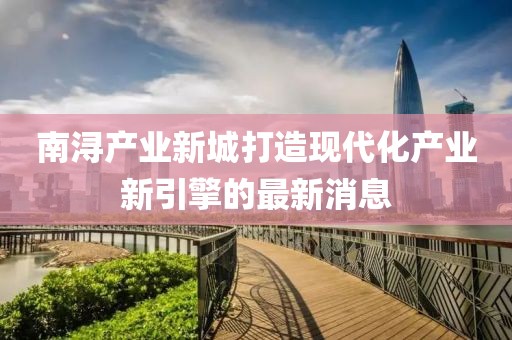 南潯產(chǎn)業(yè)新城打造現代化產(chǎn)業(yè)新引擎的最新消息
