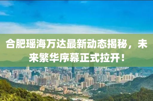 合肥瑤海萬(wàn)達最新動(dòng)態(tài)揭秘，未來(lái)繁華序幕正式拉開(kāi)！