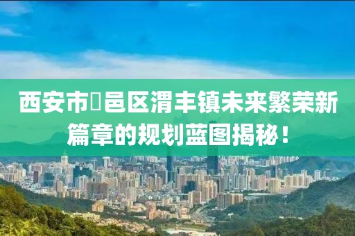 西安市鄠邑區渭豐鎮未來(lái)繁榮新篇章的規劃藍圖揭秘！