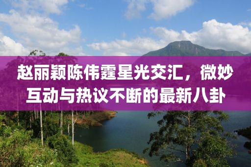 趙麗穎陳偉霆星光交匯，微妙互動(dòng)與熱議不斷的最新八卦