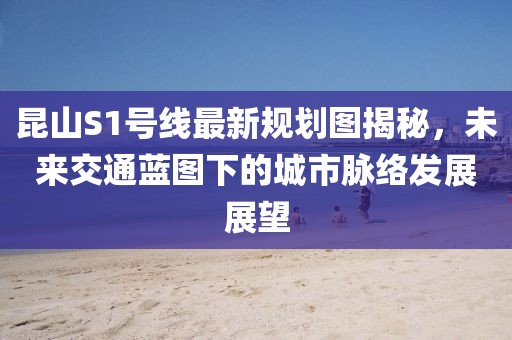 昆山S1號線(xiàn)最新規劃圖揭秘，未來(lái)交通藍圖下的城市脈絡(luò )發(fā)展展望