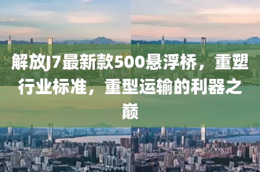 解放J7最新款500懸浮橋，重塑行業(yè)標準，重型運輸的利器之巔