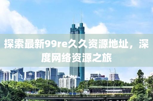 探索最新99re久久資源地址，深度網(wǎng)絡(luò )資源之旅