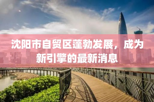 沈陽(yáng)市自貿區蓬勃發(fā)展，成為新引擎的最新消息