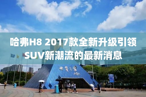 哈弗H8 2017款全新升級引領(lǐng)SUV新潮流的最新消息