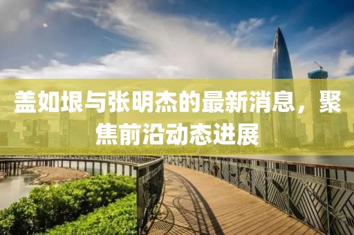 蓋如垠與張明杰的最新消息，聚焦前沿動(dòng)態(tài)進(jìn)展