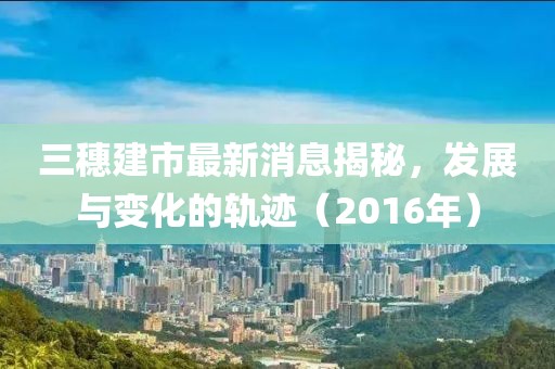 三穗建市最新消息揭秘，發(fā)展與變化的軌跡（2016年）