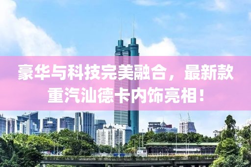豪華與科技完美融合，最新款重汽汕德卡內飾亮相！
