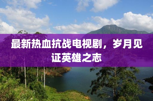 最新熱血抗戰電視劇，歲月見(jiàn)證英雄之志