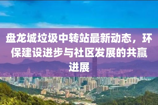 盤(pán)龍城垃圾中轉站最新動(dòng)態(tài)，環(huán)保建設進(jìn)步與社區發(fā)展的共贏(yíng)進(jìn)展