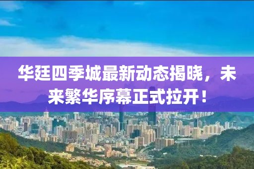 華廷四季城最新動(dòng)態(tài)揭曉，未來(lái)繁華序幕正式拉開(kāi)！