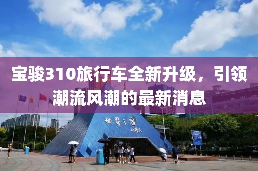 寶駿310旅行車(chē)全新升級，引領(lǐng)潮流風(fēng)潮的最新消息