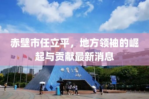 赤壁市任立平，地方領(lǐng)袖的崛起與貢獻最新消息