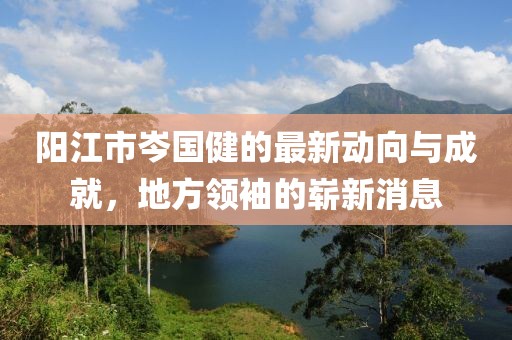 陽(yáng)江市岑國健的最新動(dòng)向與成就，地方領(lǐng)袖的嶄新消息