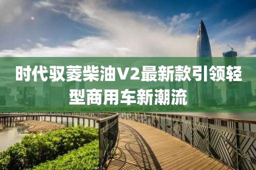 時(shí)代馭菱柴油V2最新款引領(lǐng)輕型商用車(chē)新潮流
